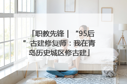 职教先锋｜“95后”古建修复师：我在青岛历史城区修古建