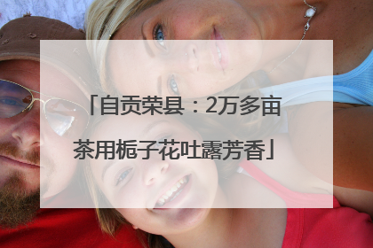 自贡荣县：2万多亩茶用栀子花吐露芳香