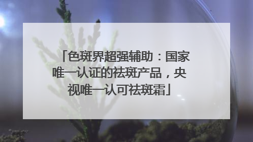 色斑界超强辅助：国家唯一认证的祛斑产品，央视唯一认可祛斑霜