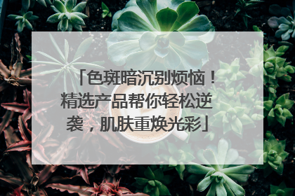 色斑暗沉别烦恼！精选产品帮你轻松逆袭，肌肤重焕光彩