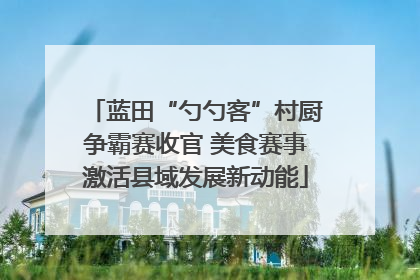 蓝田“勺勺客”村厨争霸赛收官 美食赛事激活县域发展新动能