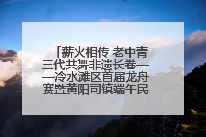 薪火相传 老中青三代共舞非遗长卷——冷水滩区首届龙舟赛暨黄阳司镇端午民俗文化活动侧记