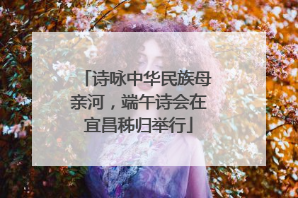 诗咏中华民族母亲河，端午诗会在宜昌秭归举行