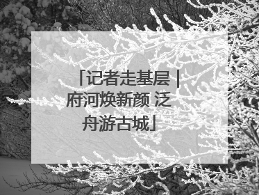 记者走基层｜府河焕新颜 泛舟游古城