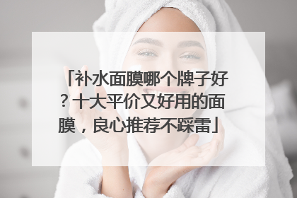 补水面膜哪个牌子好？十大平价又好用的面膜，良心推荐不踩雷
