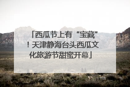 西瓜节上有“宝藏”！天津静海台头西瓜文化旅游节甜蜜开幕