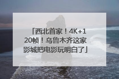 西北首家！4K+120帧！乌鲁木齐这家影城把电影玩明白了