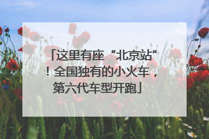 这里有座“北京站”！全国独有的小火车，第六代车型开跑