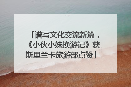 谱写文化交流新篇，《小伙小妹换游记》获斯里兰卡旅游部点赞