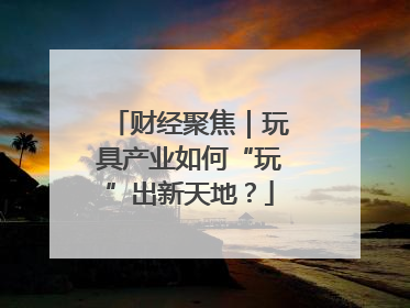 财经聚焦｜玩具产业如何“玩”出新天地？