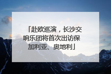 赴欧巡演，长沙交响乐团将首次出访保加利亚、奥地利