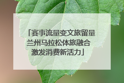 赛事流量变文旅留量 兰州马拉松体旅融合激发消费新活力