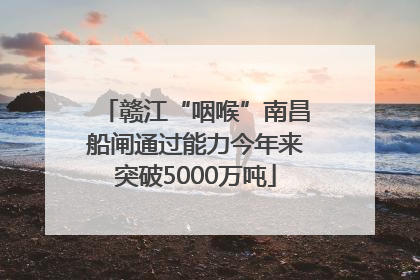 赣江“咽喉”南昌船闸通过能力今年来突破5000万吨