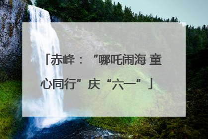 赤峰：“哪吒闹海 童心同行”庆“六一”
