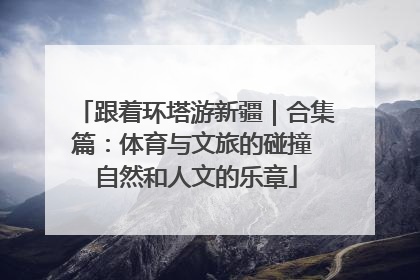 跟着环塔游新疆｜合集篇：体育与文旅的碰撞 自然和人文的乐章