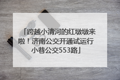 跨越小清河的红墩墩来啦！济南公交开通试运行小巷公交553路