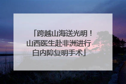 跨越山海送光明！山西医生赴非洲进行白内障复明手术