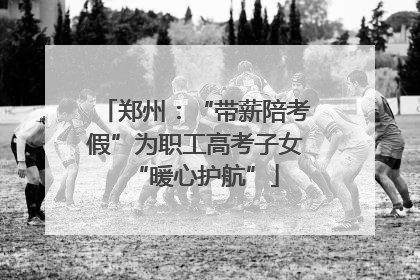 郑州：“带薪陪考假”为职工高考子女“暖心护航”