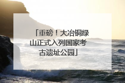 重磅！大冶铜绿山正式入列国家考古遗址公园