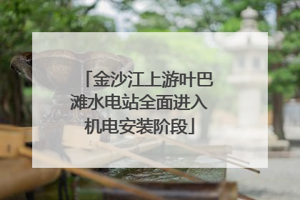 金沙江上游叶巴滩水电站全面进入机电安装阶段