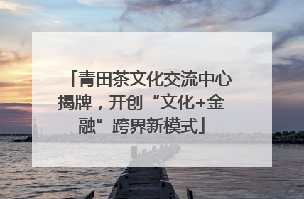 青田茶文化交流中心揭牌，开创“文化+金融”跨界新模式