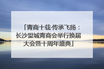 青商十载·传承飞扬：长沙望城青商会举行换届大会暨十周年盛典