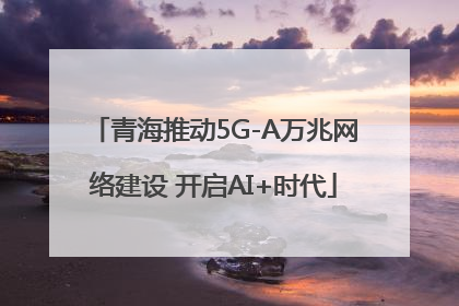 青海推动5G-A万兆网络建设 开启AI+时代