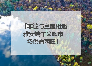 非遗与童趣相遇 雅安端午文旅市场供需两旺