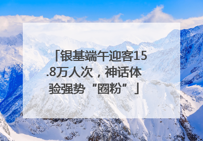 银基端午迎客15.8万人次，神话体验强势“圈粉”