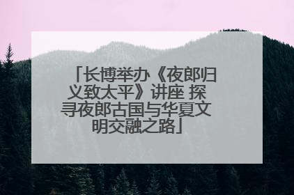 长博举办《夜郎归义致太平》讲座 探寻夜郎古国与华夏文明交融之路