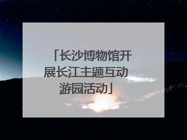 长沙博物馆开展长江主题互动游园活动