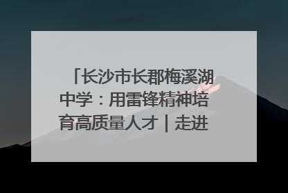 长沙市长郡梅溪湖中学：用雷锋精神培育高质量人才｜走进新时代“雷锋传人 长沙榜样”