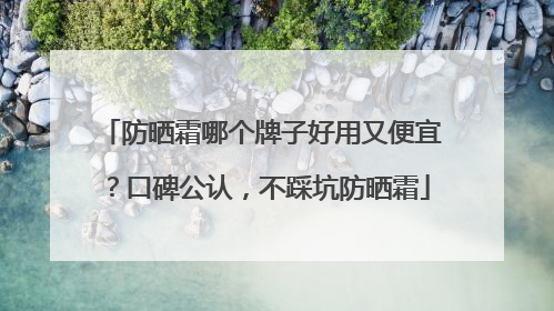 防晒霜哪个牌子好用又便宜？口碑公认，不踩坑防晒霜