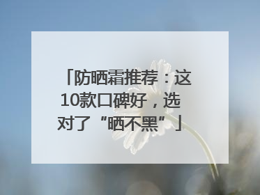 防晒霜推荐：这10款口碑好，选对了“晒不黑”