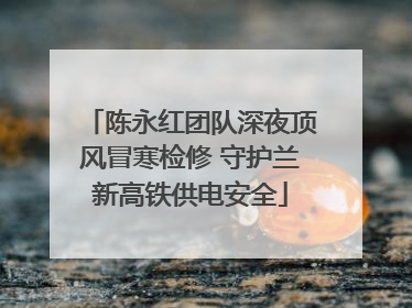 陈永红团队深夜顶风冒寒检修 守护兰新高铁供电安全