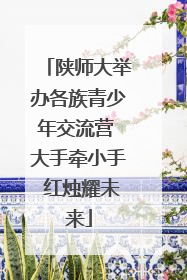 陕师大举办各族青少年交流营 大手牵小手 红烛耀未来
