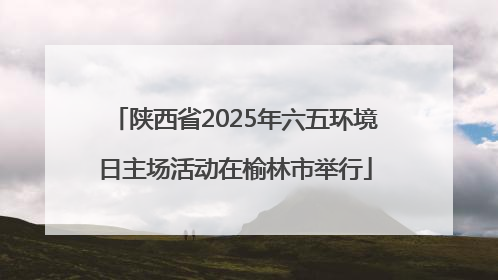 陕西省2025年六五环境日主场活动在榆林市举行