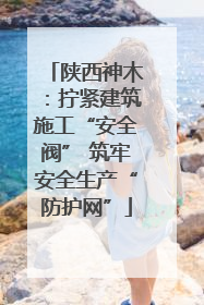 陕西神木：拧紧建筑施工“安全阀” 筑牢安全生产“防护网”