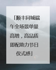 顺丰同城端午全场景单量高增，高品质即配助力节日仪式感