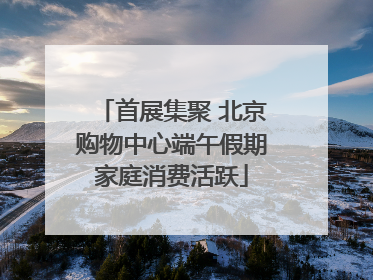 首展集聚 北京购物中心端午假期家庭消费活跃
