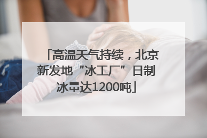 高温天气持续，北京新发地“冰工厂”日制冰量达1200吨