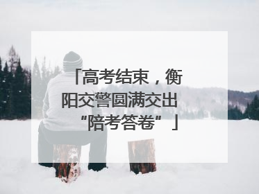 高考结束，衡阳交警圆满交出“陪考答卷”