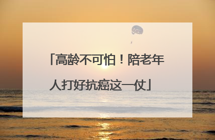 高龄不可怕！陪老年人打好抗癌这一仗
