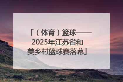 （体育）篮球——2025年江苏省和美乡村篮球赛落幕