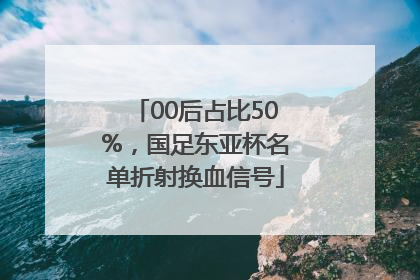00后占比50%，国足东亚杯名单折射换血信号