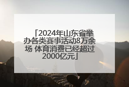 2024年山东省举办各类赛事活动8万余场 体育消费已经超过2000亿元