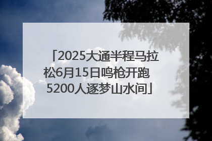 2025大通半程马拉松6月15日鸣枪开跑 5200人逐梦山水间