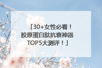 30+女性必看！胶原蛋白肽抗衰神器TOP5大测评！