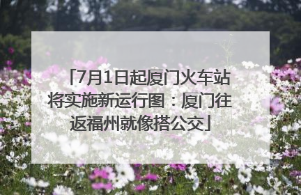 7月1日起厦门火车站将实施新运行图：厦门往返福州就像搭公交