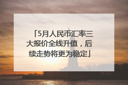 5月人民币汇率三大报价全线升值，后续走势将更为稳定